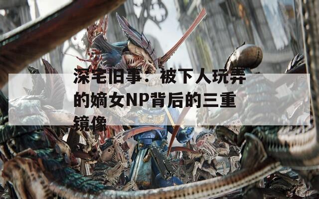 深宅旧事：被下人玩弄的嫡女NP背后的三重镜像
